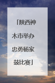 陕西神木市举办忠勇杨家鼓比赛