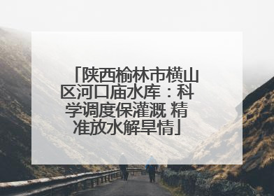 陕西榆林市横山区河口庙水库：科学调度保灌溉 精准放水解旱情