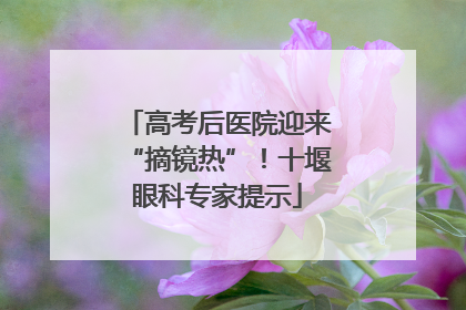高考后医院迎来“摘镜热”！十堰眼科专家提示