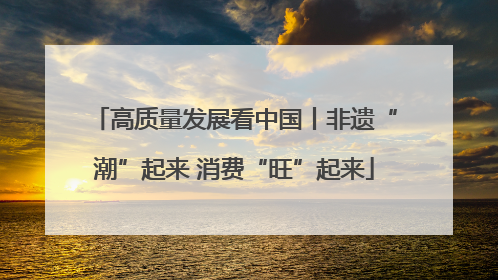 高质量发展看中国丨非遗“潮”起来 消费“旺”起来