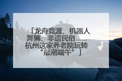 龙舟竞渡、机器人舞狮、非遗民俗……杭州这家养老院玩转“最潮端午”