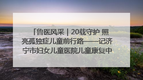 鲁医风采｜20载守护 照亮孤独症儿童前行路——记济宁市妇女儿童医院儿童康复中心主任、副主任技师赵淑珍
