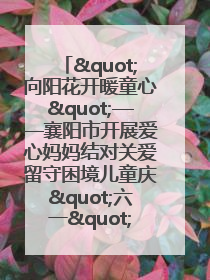 "向阳花开暖童心"——襄阳市开展爱心妈妈结对关爱留守困境儿童庆"六一"活动