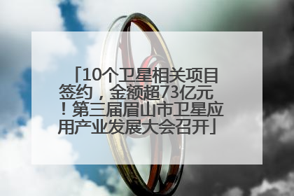 10个卫星相关项目签约，金额超73亿元！第三届眉山市卫星应用产业发展大会召开
