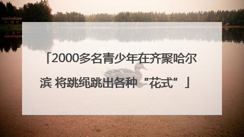 2000多名青少年在齐聚哈尔滨 将跳绳跳出各种“花式”