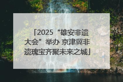 2025“雄安非遗大会”举办 京津冀非遗瑰宝齐聚未来之城