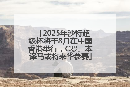 2025年沙特超级杯将于8月在中国香港举行，C罗、本泽马或将来华参赛