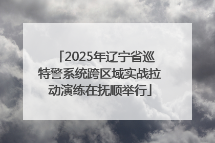 2025年辽宁省巡特警系统跨区域实战拉动演练在抚顺举行