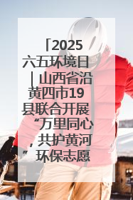 2025六五环境日｜山西省沿黄四市19县联合开展“万里同心，共护黄河”环保志愿者助力一泓清水入黄河公益活动