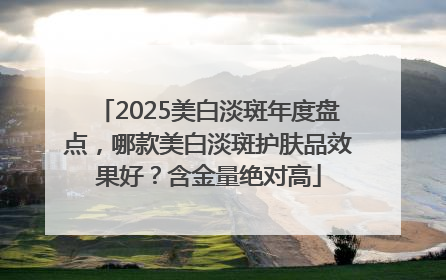 2025美白淡斑年度盘点，哪款美白淡斑护肤品效果好？含金量绝对高