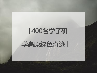 400名学子研学高原绿色奇迹